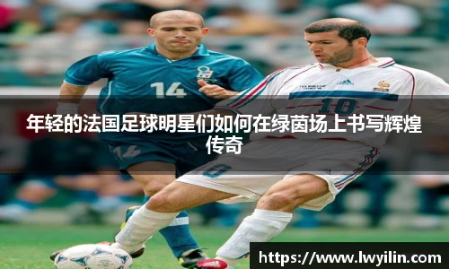 年轻的法国足球明星们如何在绿茵场上书写辉煌传奇